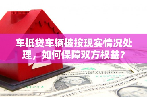 玉环车抵贷车辆被按现实情况处理，如何保障双方权益？