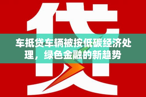 新邱车抵贷车辆被按低碳经济处理，绿色金融的新趋势
