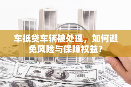 潍城车抵贷车辆被处理，如何避免风险与保障权益？