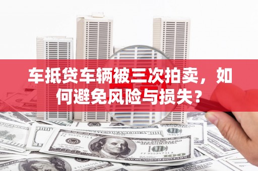 张家口车抵贷车辆被三次拍卖，如何避免风险与损失？