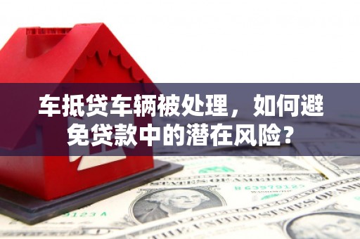 泊头车抵贷车辆被处理，如何避免贷款中的潜在风险？