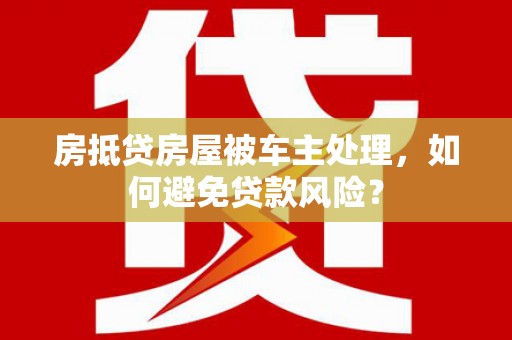 滁州房抵贷房屋被车主处理，如何避免贷款风险？
