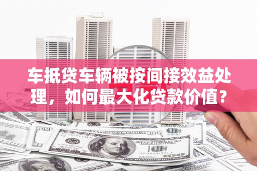 莱阳车抵贷车辆被按间接效益处理，如何最大化贷款价值？