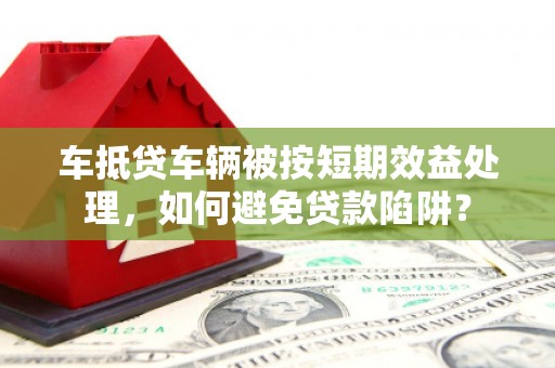 东兰车抵贷车辆被按短期效益处理，如何避免贷款陷阱？