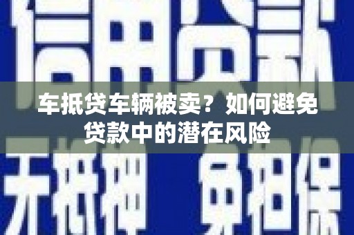 湘阴车抵贷车辆被卖？如何避免贷款中的潜在风险